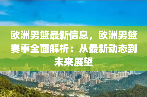 欧洲男篮最新信息，欧洲男篮赛事全面解析：从最新动态到未来展望