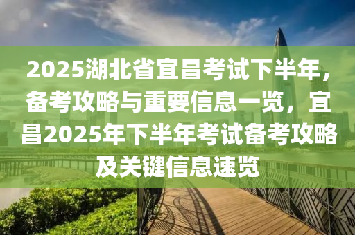 2025湖北省宜昌考试下半年，备考攻略与重要信息一览，宜昌2025年下半年考试备考攻略及关键信息速览