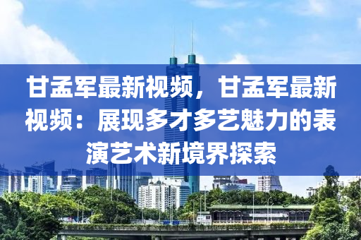 甘孟军最新视频，甘孟军最新视频：展现多才多艺魅力的表演艺术新境界探索