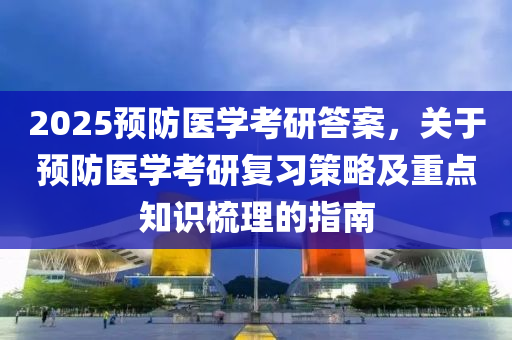 2025预防医学考研答案，关于预防医学考研复习策略及重点知识梳理的指南