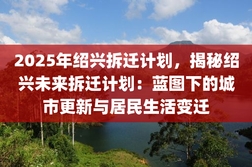 2025年绍兴拆迁计划，揭秘绍兴未来拆迁计划：蓝图下的城市更新与居民生活变迁