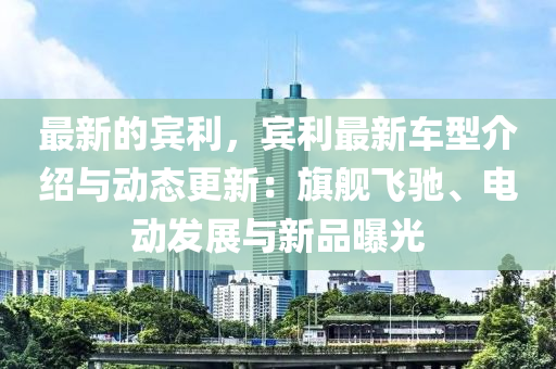 最新的宾利，宾利最新车型介绍与动态更新：旗舰飞驰、电动发展与新品曝光