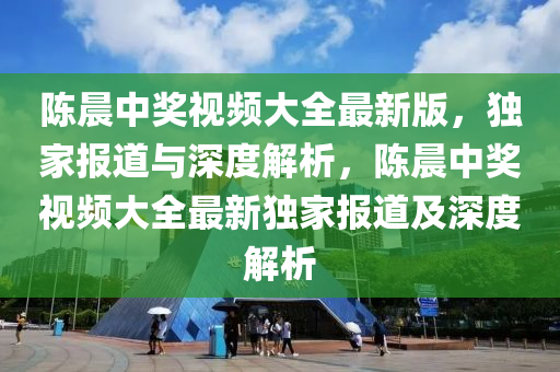 陈晨中奖视频大全最新版，独家报道与深度解析，陈晨中奖视频大全最新独家报道及深度解析