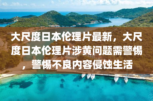 大尺度日本伦理片最新，大尺度日本伦理片涉黄问题需警惕，警惕不良内容侵蚀生活