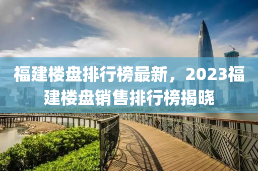 福建楼盘排行榜最新，2023福建楼盘销售排行榜揭晓