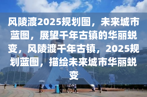 风陵渡2025规划图，未来城市蓝图，展望千年古镇的华丽蜕变，风陵渡千年古镇，2025规划蓝图，描绘未来城市华丽蜕变