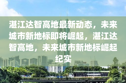 湛江达智高地最新动态，未来城市新地标即将崛起，湛江达智高地，未来城市新地标崛起纪实