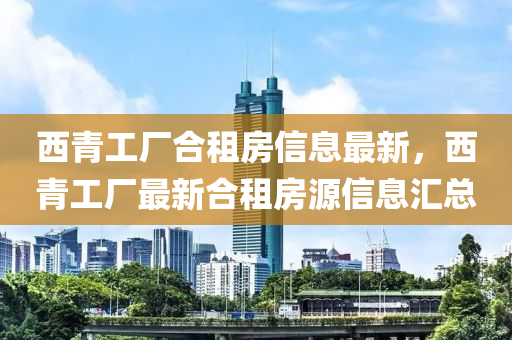 西青工厂合租房信息最新，西青工厂最新合租房源信息汇总