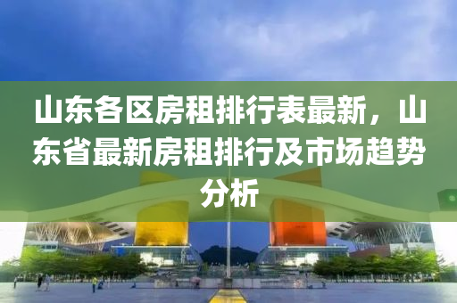 山东各区房租排行表最新，山东省最新房租排行及市场趋势分析