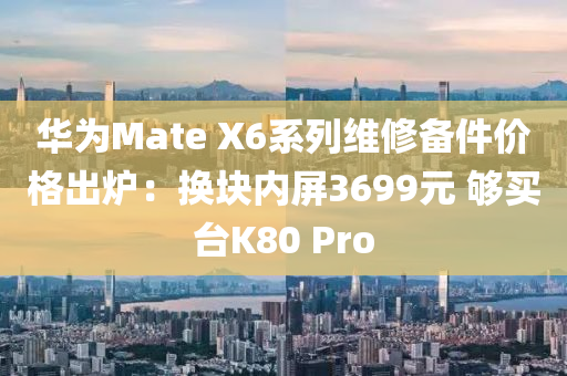 华为Mate X6系列维修备件价格出炉：换块内屏3699元 够买台K80 Pro