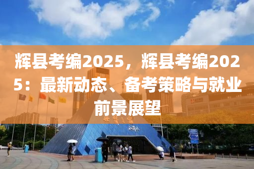 辉县考编2025，辉县考编2025：最新动态、备考策略与就业前景展望