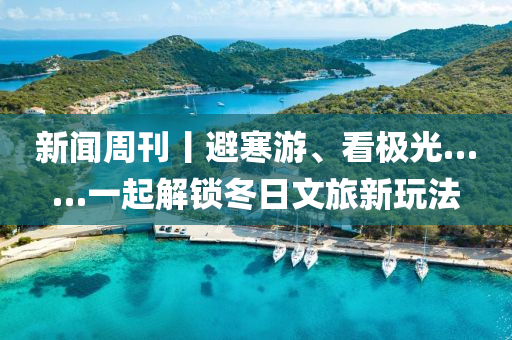 新闻周刊丨避寒游、看极光……一起解锁冬日文旅新玩法