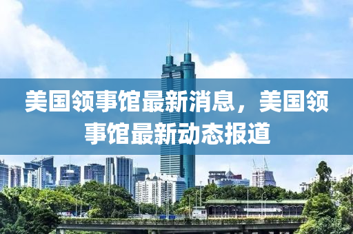 美国领事馆最新消息，美国领事馆最新动态报道