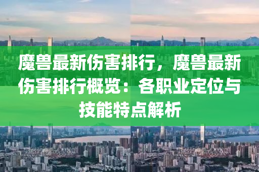 魔兽最新伤害排行，魔兽最新伤害排行概览：各职业定位与技能特点解析