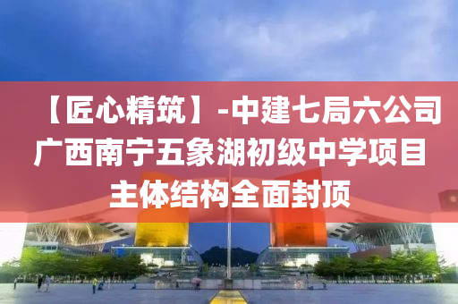 【匠心精筑】-中建七局六公司广西南宁五象湖初级中学项目主体结构全面封顶