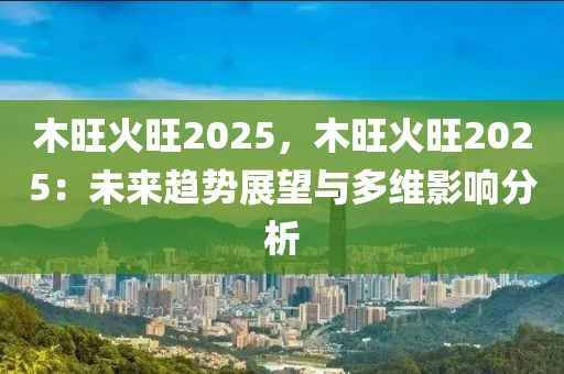 木旺火旺2025，木旺火旺2025：未来趋势展望与多维影响分析