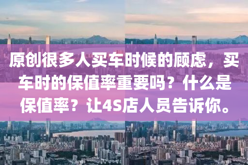 原创很多人买车时候的顾虑，买车时的保值率重要吗？什么是保值率？让4S店人员告诉你。