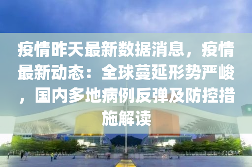 疫情昨天最新数据消息，疫情最新动态：全球蔓延形势严峻，国内多地病例反弹及防控措施解读