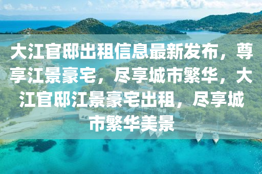 大江官邸出租信息最新发布，尊享江景豪宅，尽享城市繁华，大江官邸江景豪宅出租，尽享城市繁华美景