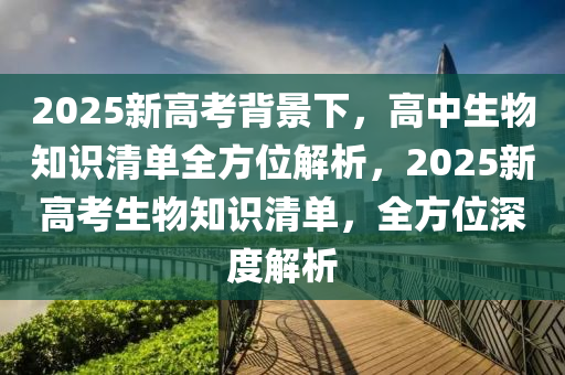 2025新高考背景下，高中生物知识清单全方位解析，2025新高考生物知识清单，全方位深度解析