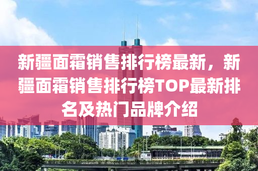 新疆面霜销售排行榜最新，新疆面霜销售排行榜TOP最新排名及热门品牌介绍