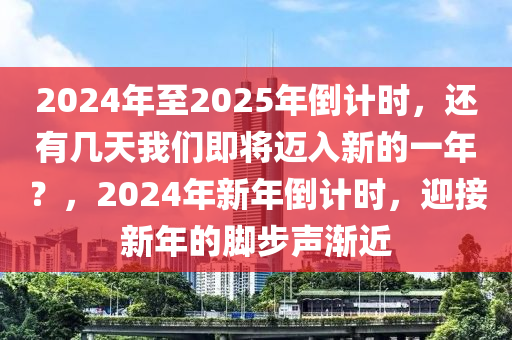 2024年至2025年倒计时，还有几天我们即将迈入新的一年？，2024年新年倒计时，迎接新年的脚步声渐近