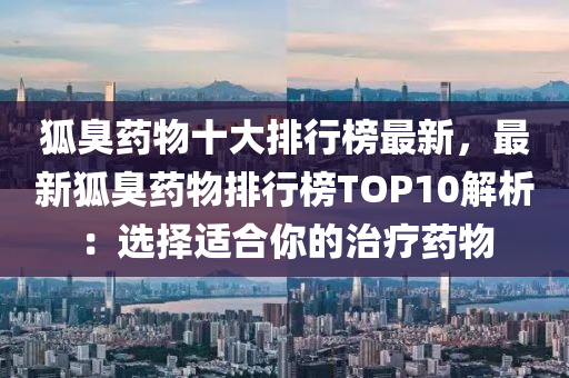 狐臭药物十大排行榜最新，最新狐臭药物排行榜TOP10解析：选择适合你的治疗药物