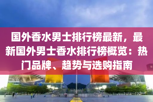 国外香水男士排行榜最新，最新国外男士香水排行榜概览：热门品牌、趋势与选购指南