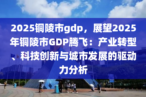 2025铜陵市gdp，展望2025年铜陵市GDP腾飞：产业转型、科技创新与城市发展的驱动力分析