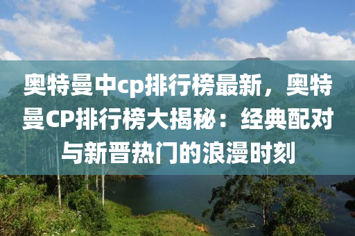 奥特曼中cp排行榜最新，奥特曼CP排行榜大揭秘：经典配对与新晋热门的浪漫时刻