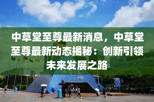 中草堂至尊最新消息，中草堂至尊最新动态揭秘：创新引领未来发展之路