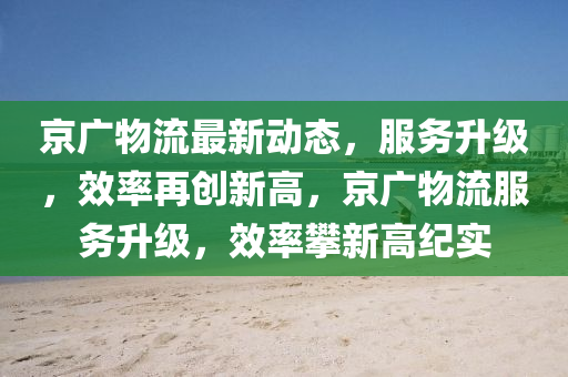 京广物流最新动态，服务升级，效率再创新高，京广物流服务升级，效率攀新高纪实