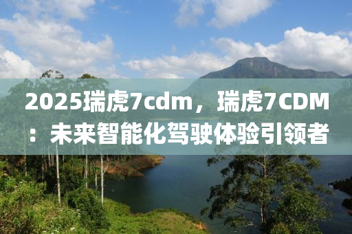 2025瑞虎7cdm，瑞虎7CDM：未来智能化驾驶体验引领者