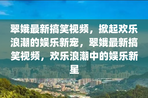 翠娥最新搞笑视频，掀起欢乐浪潮的娱乐新宠，翠娥最新搞笑视频，欢乐浪潮中的娱乐新星