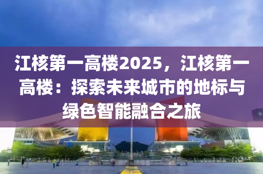 江核第一高楼2025，江核第一高楼：探索未来城市的地标与绿色智能融合之旅