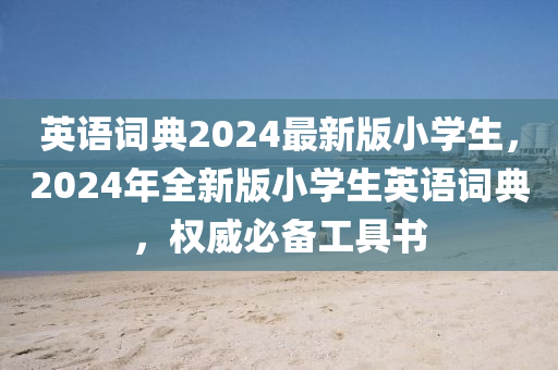 英语词典2024最新版小学生，2024年全新版小学生英语词典，权威必备工具书