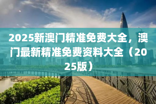 2025新澳门精准免费大全，澳门最新精准免费资料大全（2025版）