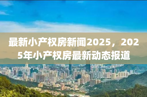 最新小产权房新闻2025，2025年小产权房最新动态报道