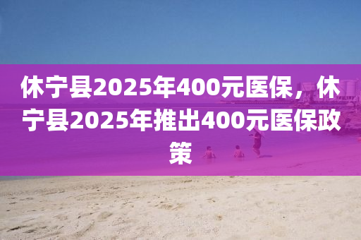 休宁县2025年400元医保，休宁县2025年推出400元医保政策