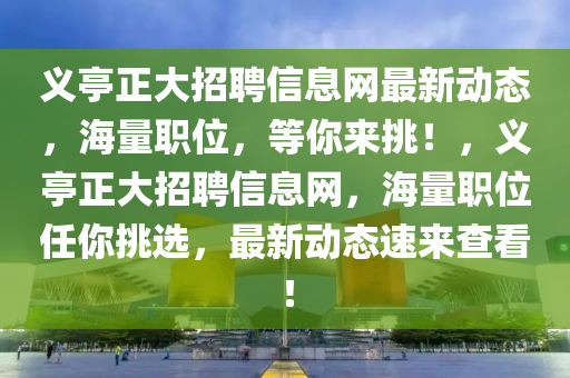 义亭正大招聘信息网最新动态，海量职位，等你来挑！，义亭正大招聘信息网，海量职位任你挑选，最新动态速来查看！