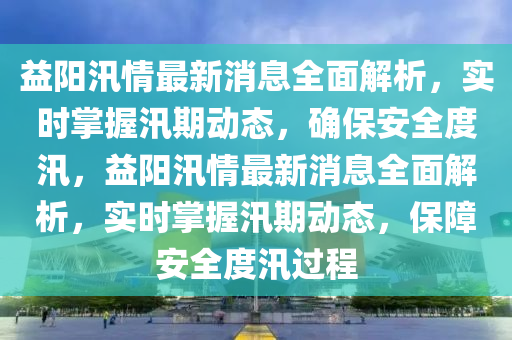 益阳汛情最新消息全面解析，实时掌握汛期动态，确保安全度汛，益阳汛情最新消息全面解析，实时掌握汛期动态，保障安全度汛过程