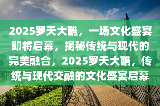 2025罗天大醮，一场文化盛宴即将启幕，揭秘传统与现代的完美融合，2025罗天大醮，传统与现代交融的文化盛宴启幕