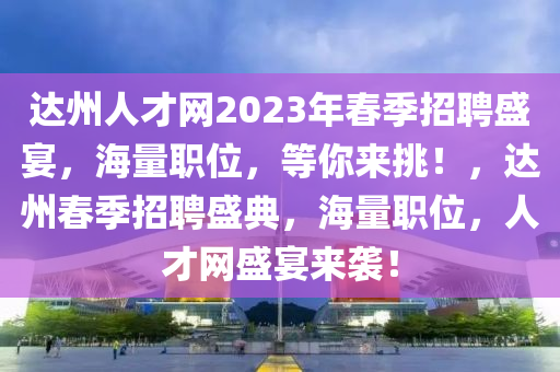 达州人才网2023年春季招聘盛宴，海量职位，等你来挑！，达州春季招聘盛典，海量职位，人才网盛宴来袭！