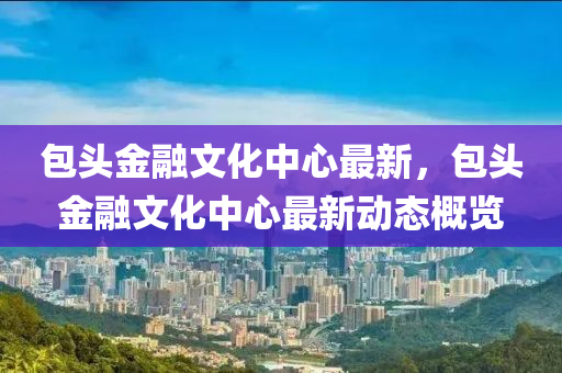 包头金融文化中心最新，包头金融文化中心最新动态概览