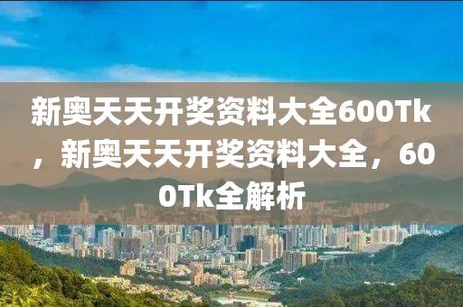 新奥天天开奖资料大全600Tk，新奥天天开奖资料大全，600Tk全解析