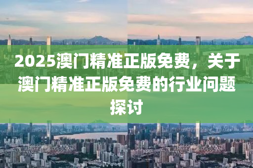 2025澳门精准正版免费，关于澳门精准正版免费的行业问题探讨