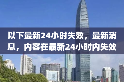 以下最新24小时失效，最新消息，内容在最新24小时内失效