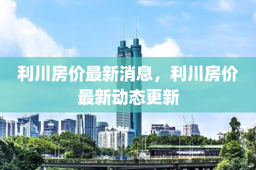 利川房价最新消息，利川房价最新动态更新