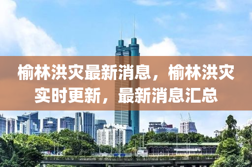 榆林洪灾最新消息，榆林洪灾实时更新，最新消息汇总