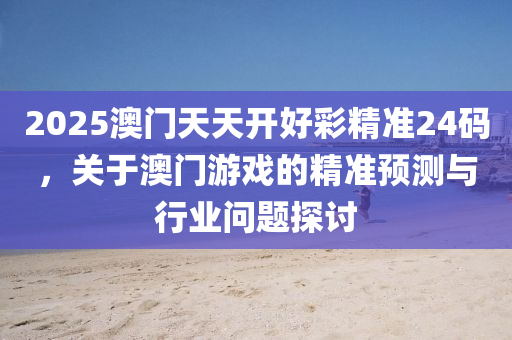 2025澳门天天开好彩精准24码，关于澳门游戏的精准预测与行业问题探讨